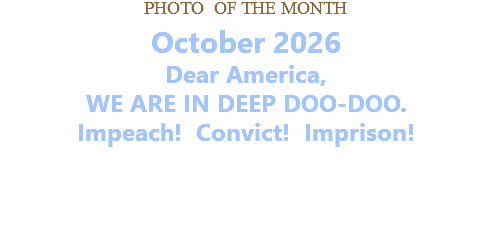 PHOTO OF THE MONTH October 2026 Dear America, WE ARE IN DEEP DOO-DOO. Impeach! Convict! Imprison!   